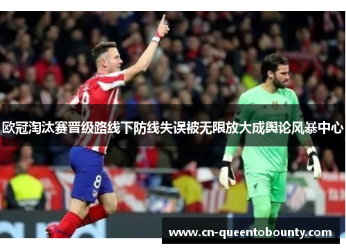欧冠淘汰赛晋级路线下防线失误被无限放大成舆论风暴中心