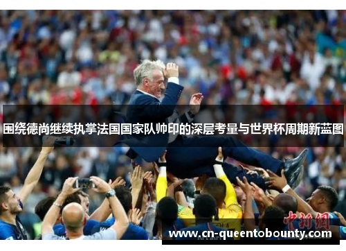 围绕德尚继续执掌法国国家队帅印的深层考量与世界杯周期新蓝图