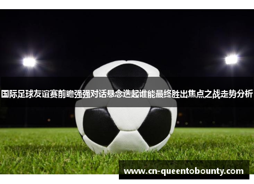 国际足球友谊赛前瞻强强对话悬念迭起谁能最终胜出焦点之战走势分析 国际足球友谊赛前瞻强强对话悬念迭起谁能最终胜出焦点之战走势分析