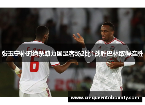 张玉宁补时绝杀助力国足客场2比1战胜巴林取得连胜 张玉宁补时绝杀助力国足客场2比1战胜巴林取得连胜