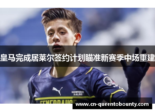 皇马完成居莱尔签约计划瞄准新赛季中场重建 皇马完成居莱尔签约计划瞄准新赛季中场重建